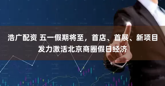浩广配资 五一假期将至，首店、首展、新项目发力激活北京商圈假日经济