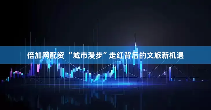 倍加网配资 “城市漫步”走红背后的文旅新机遇