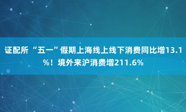 证配所 “五一”假期上海线上线下消费同比增13.1%！境外来沪消费增211.6%