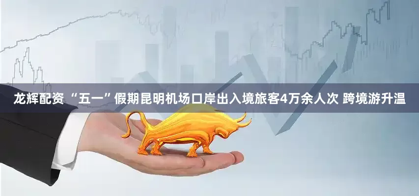 龙辉配资 “五一”假期昆明机场口岸出入境旅客4万余人次 跨境游升温
