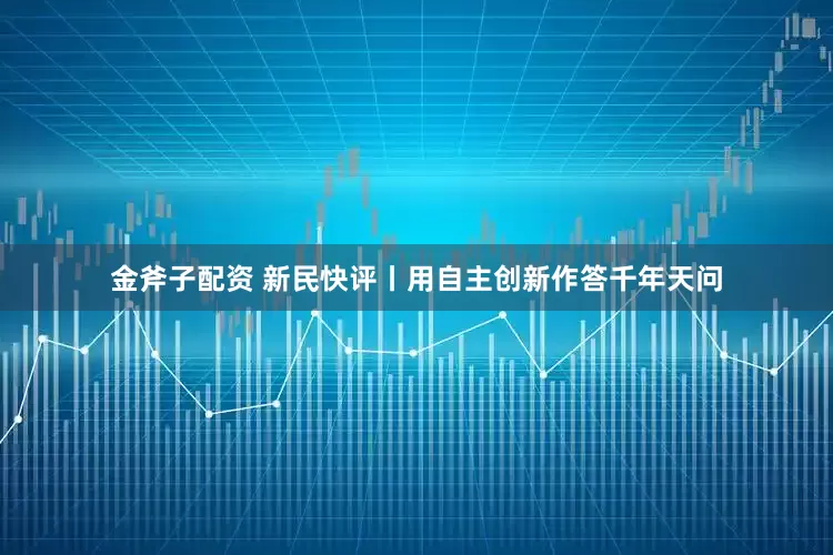 金斧子配资 新民快评丨用自主创新作答千年天问