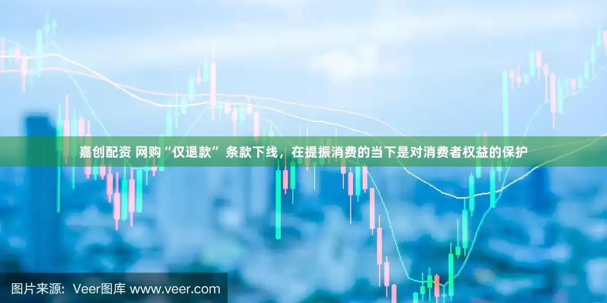 嘉创配资 网购“仅退款” 条款下线，在提振消费的当下是对消费者权益的保护