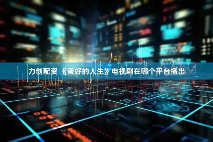 力创配资 《蛮好的人生》电视剧在哪个平台播出
