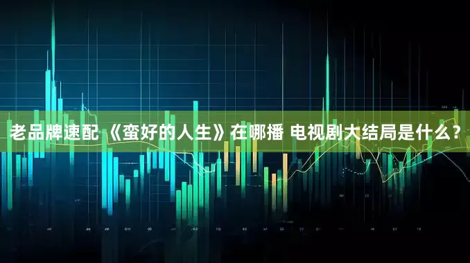 老品牌速配 《蛮好的人生》在哪播 电视剧大结局是什么？
