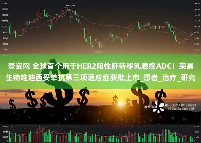 壹资网 全球首个用于HER2阳性肝转移乳腺癌ADC！荣昌生物维迪西妥单抗第三项适应症获批上市_患者_治疗_研究
