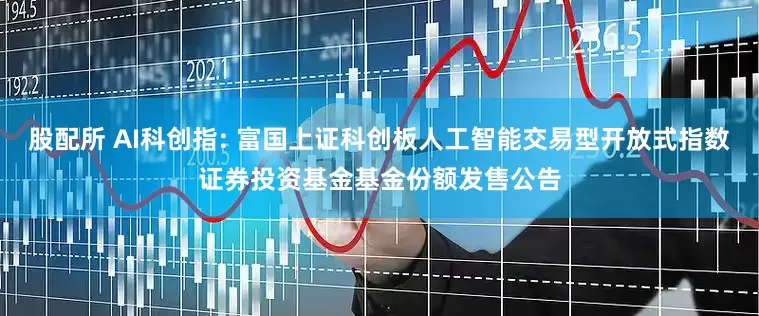 股配所 AI科创指: 富国上证科创板人工智能交易型开放式指数证券投资基金基金份额发售公告