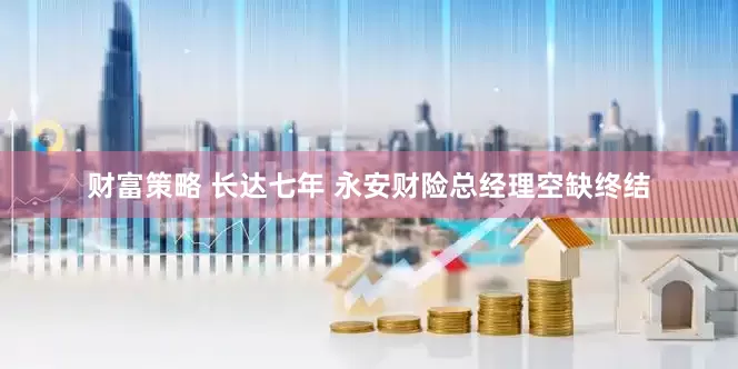 财富策略 长达七年 永安财险总经理空缺终结