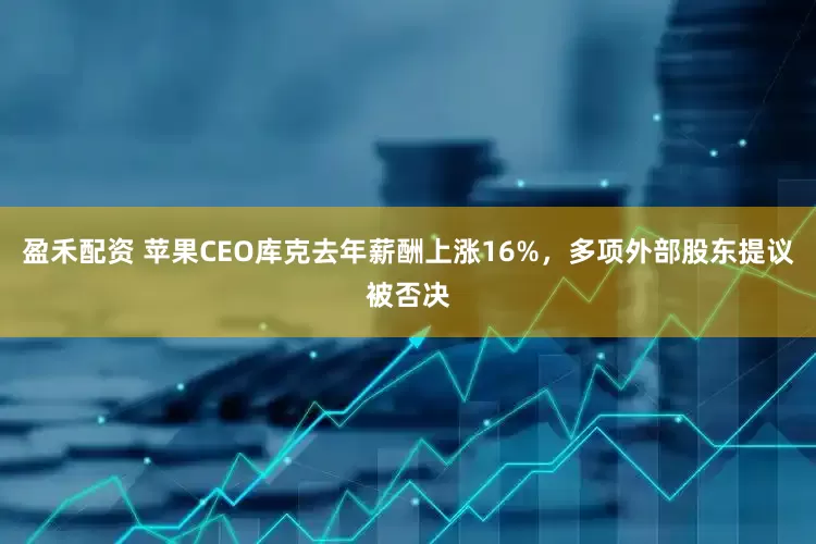 盈禾配资 苹果CEO库克去年薪酬上涨16%，多项外部股东提议被否决