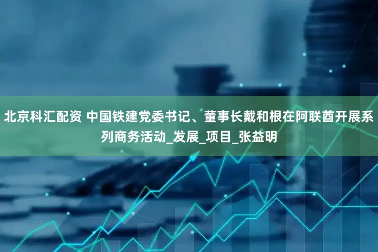北京科汇配资 中国铁建党委书记、董事长戴和根在阿联酋开展系列商务活动_发展_项目_张益明
