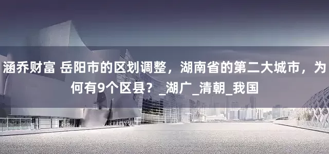 涵乔财富 岳阳市的区划调整，湖南省的第二大城市，为何有9个区县？_湖广_清朝_我国