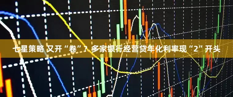 七星策略 又开“卷”？多家银行经营贷年化利率现“2”开头