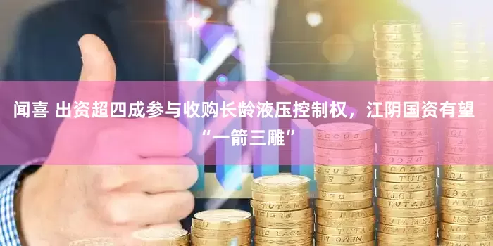 闻喜 出资超四成参与收购长龄液压控制权，江阴国资有望 “一箭三雕”