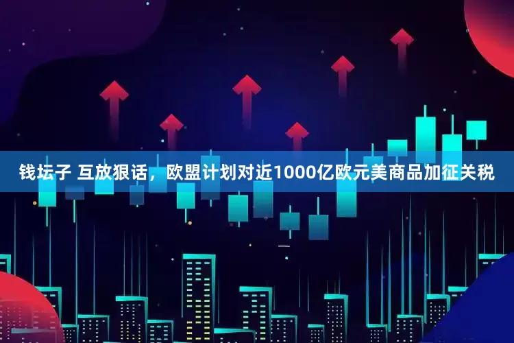 钱坛子 互放狠话，欧盟计划对近1000亿欧元美商品加征关税