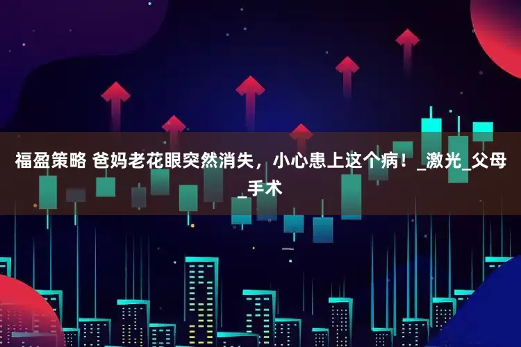 福盈策略 爸妈老花眼突然消失，小心患上这个病！_激光_父母_手术