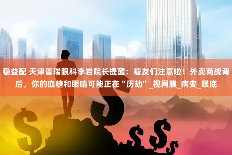 稳益配 天津普瑞眼科李岩院长提醒：糖友们注意啦！外卖商战背后，你的血糖和眼睛可能正在“历劫”_视网膜_病变_眼底