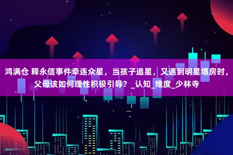 鸿满仓 释永信事件牵连众星，当孩子追星，又遇到明星塌房时，父母该如何理性积极引导？_认知_维度_少林寺