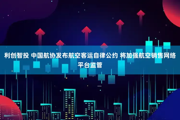 利创智投 中国航协发布航空客运自律公约 将加强航空销售网络平台监管