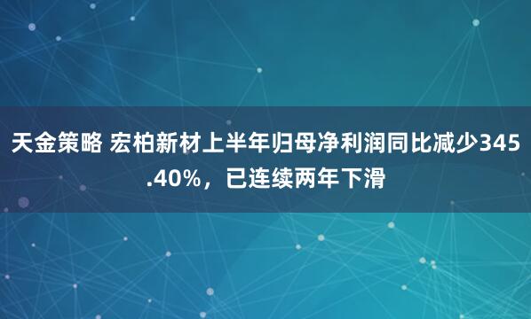 天金策略 宏柏新材上半年归母净利润同比减少345.40%，已连续两年下滑
