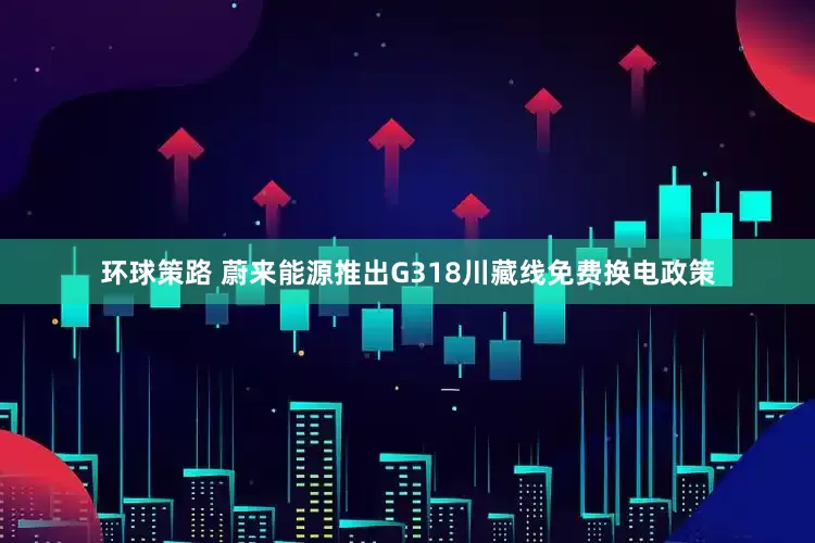 环球策路 蔚来能源推出G318川藏线免费换电政策