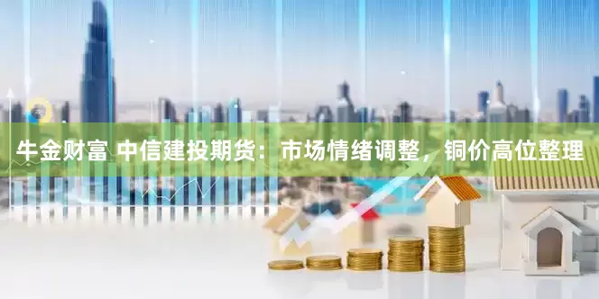 牛金财富 中信建投期货：市场情绪调整，铜价高位整理