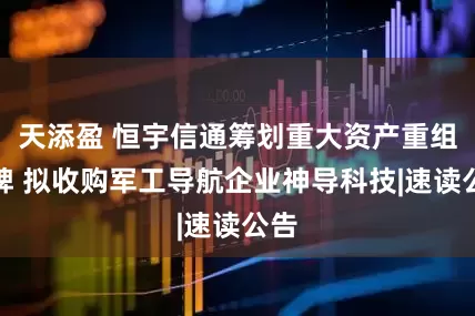 天添盈 恒宇信通筹划重大资产重组停牌 拟收购军工导航企业神导科技|速读公告