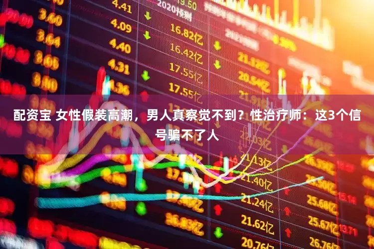 配资宝 女性假装高潮，男人真察觉不到？性治疗师：这3个信号骗不了人