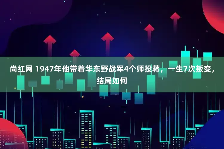 尚红网 1947年他带着华东野战军4个师投蒋，一生7次叛变，结局如何