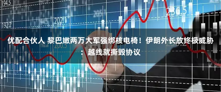优配合伙人 黎巴嫩两万大军强绑核电椅！伊朗外长放终极威胁：越线就撕毁协议