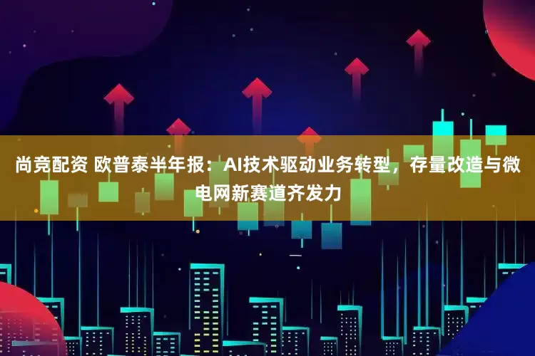 尚竞配资 欧普泰半年报：AI技术驱动业务转型，存量改造与微电网新赛道齐发力