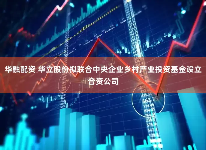 华融配资 华立股份拟联合中央企业乡村产业投资基金设立合资公司